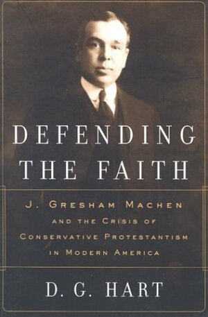 Defending the Faith: J. Gresham Machen and the Crisis of Conservative Protestantism in Modern America by D.G. Hart