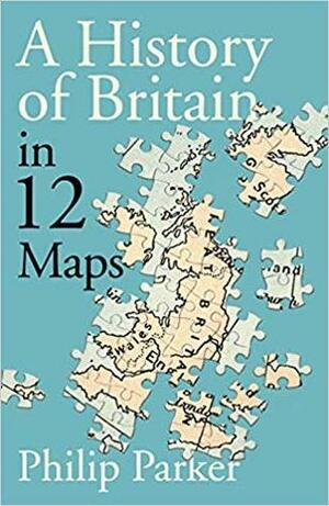 A History of Britain in 12 Maps by Philip Parker