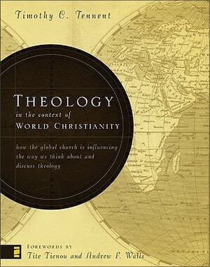 Theology in the Context of World Christianity: How the Global Church Is Influencing the Way We Think about and Discuss Theology by Timothy C. Tennent