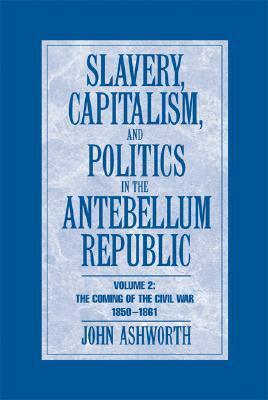Slavery, Capitalism, and Politics in the Antebellum Republic, Volume 2: The Coming of the Civil War, 1850-1861 by John Ashworth