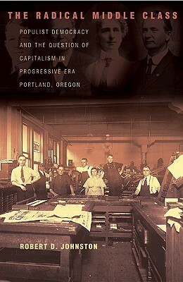 The Radical Middle Class: Populist Democracy and the Question of Capitalism in Progressive Era Portland, Oregon by Robert D. Johnston