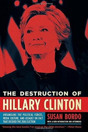 The Destruction of Hillary Clinton: Untangling the Political Forces, Media Culture, and Assault on Fact That Decided the 2016 Election by Susan Bordo