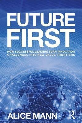 Future First: How Successful Leaders Turn Innovation Challenges Into New Value Frontiers by Alice Mann