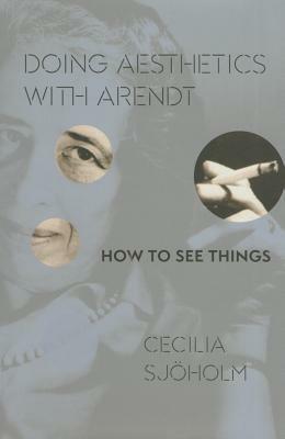 Doing Aesthetics with Arendt: How to See Things by Cecilia Sjöholm