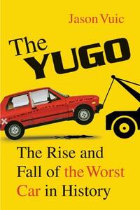 The Yugo: The Rise and Fall of the Worst Car in History by Jason Vuic