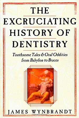 The Excruciating History of Dentistry: Toothsome Tales & Oral Oddities from Babylon to Braces by James Wynbrandt