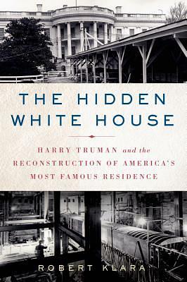 The Hidden White House: Harry Truman and the Reconstruction of America’s Most Famous Residence by Robert Klara