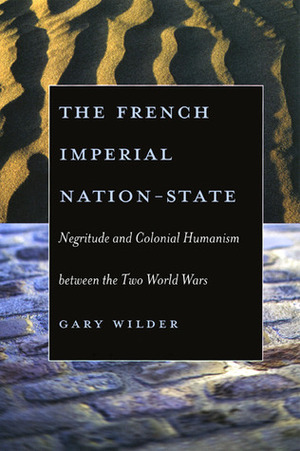 The French Imperial Nation-State: Negritude and Colonial Humanism between the Two World Wars by Gary Wilder