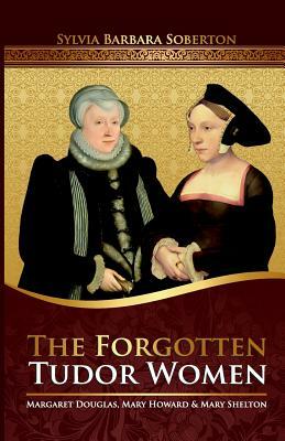 The Forgotten Tudor Women: Margaret Douglas, Mary Howard & Mary Shelton by Sylvia Barbara Soberton