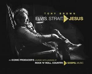 Elvis, Strait, to Jesus: An Iconic Producer's Journey with Legends of Rock 'n' Roll, Country, and Gospel Music by Tony Brown
