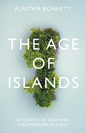 The Age of Islands: In Search of New and Disappearing Islands by Alastair Bonnett