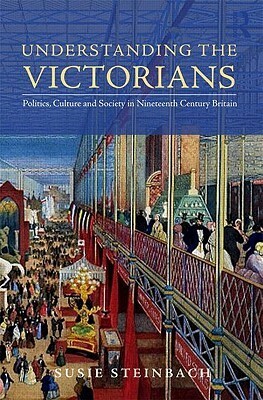 Understanding the Victorians: Politics, Culture, and Society in Nineteenth-Century Britain by Susie L. Steinbach