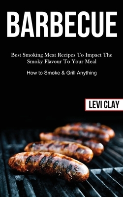 Barbeque: Best Smoking Meat Recipes To Impact The Smoky Flavour To Your Meal (How to Smoke & Grill Anything) by Levi Clay