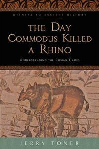 The Day Commodus Killed a Rhino: Understanding the Roman Games by Jerry Toner