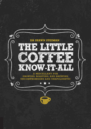 The Little Coffee Know-It-All: A Miscellany for growing, roasting, and brewing, uncompromising and unapologetic by Shawn Steiman
