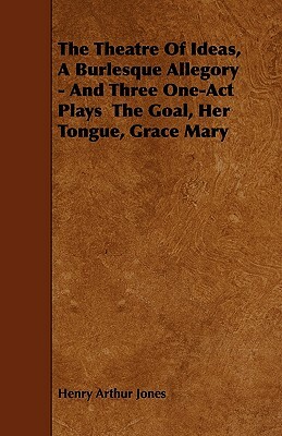 The Theatre Of Ideas, A Burlesque Allegory - And Three One-Act Plays The Goal, Her Tongue, Grace Mary by Henry Arthur Jones