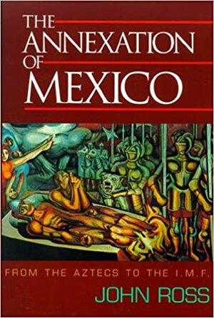 The Annexation of Mexico: From the Aztecs to the Imf : One Reporter's Journey Through History by John Ross