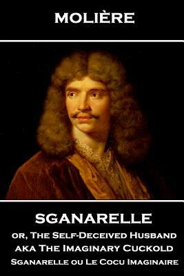 Moliere - Sganarelle or, The Self-Deceived Husband aka The Imaginary Cuckold: Sganarelle ou Le Cocu Imaginaire by Molière