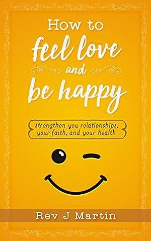 How To Feel Love And Be Happy: Strengthen your relationships, your faith, and your health by J. Martin, J. Martin