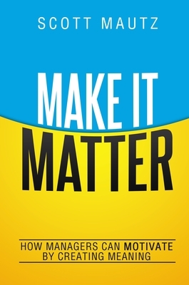 Make It Matter: How Managers Can Motivate by Creating Meaning by Scott Mautz