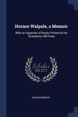 Horace Walpole, a Memoir: With an Appendix of Books Printed at the Strawberry Hill Press by Austin Dobson
