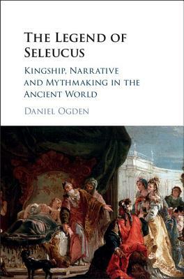 The Legend of Seleucus: Kingship, Narrative and Mythmaking in the Ancient World by Daniel Ogden