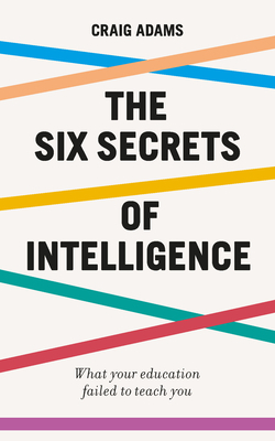 The Six Secrets of Intelligence: What Your Education Failed to Teach You by Craig Adams