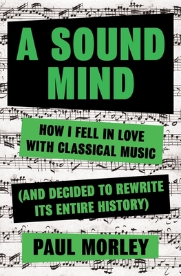 A Sound Mind: How I Fell in Love With Classical Music (and Decided to Rewrite its Entire History) by Paul Morley