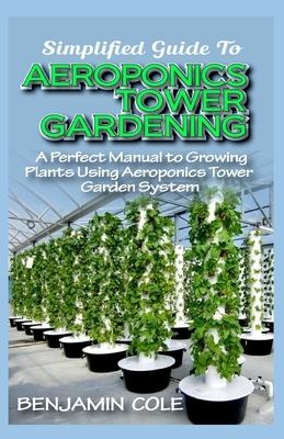 Simplified Guide To Aeroponics Tower Gardening: A Perfect Manual To Growing Plants Using Aeroponics Tower Garden System by Benjamin Cole