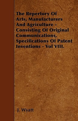 The Repertory Of Arts, Manufacturers And Agriculture - Consisting Of Original Communications, Specifications Of Patent Inventions - Vol VIII. by J. Wyatt