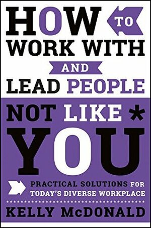 How to Work With and Lead People Not Like You: Practical Solutions for Today's Diverse Workplace by Kelly McDonald