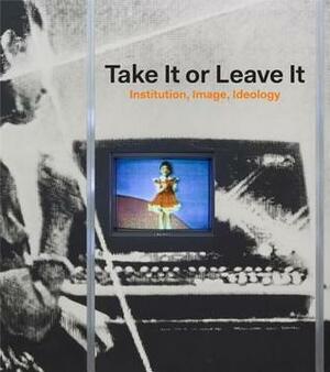 Take It or Leave It: Institution, Image, Ideology by Anne Ellegood, George Philip Baker, Johanna Burton