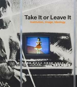 Take It or Leave It: Institution, Image, Ideology by Johanna Burton, George Philip Baker, Anne Ellegood