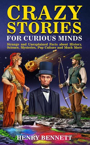 Crazy Stories for Curious Minds: Strange and Unexplained Facts about History, Science, Mysteries, Pop Culture and Much More by Henry Bennett