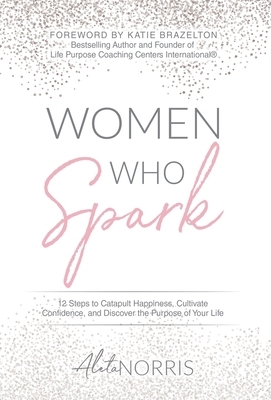 Women Who Spark: 12 Steps to Catapult Happiness, Cultivate Confidence and Discover the Purpose of Your Life by Aleta Norris