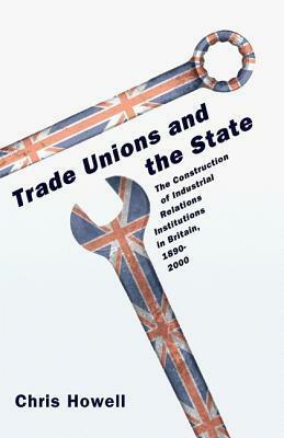 Trade Unions and the State: The Construction of Industrial Relations Institutions in Britain, 1890-2000 by Chris Howell