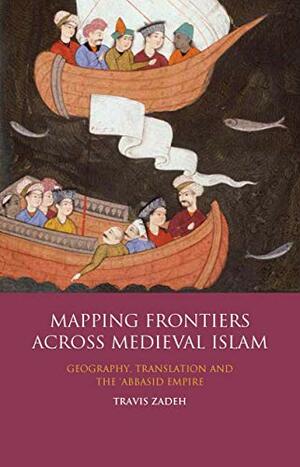 Mapping Frontiers Across Medieval Islam: Geography, Translation and the 'Abbasid Empire by Travis Zadeh