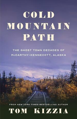 Cold Mountain Path: The Ghost Town Decades of McCarthy-Kennecott, Alaska by Tom Kizzia