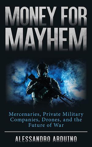 Money for Mayhem: Mercenaries, Private Military Companies, Drones, and the Future of War by Alessandro Arduino