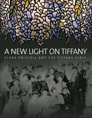 A New Light on Tiffany: Clara Driscoll and the Tiffany Girls by Martin Eidelberg, Nina Gray