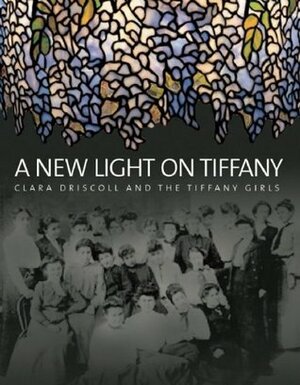 A New Light on Tiffany: Clara Driscoll and the Tiffany Girls by Nina Gray, Martin Eidelberg