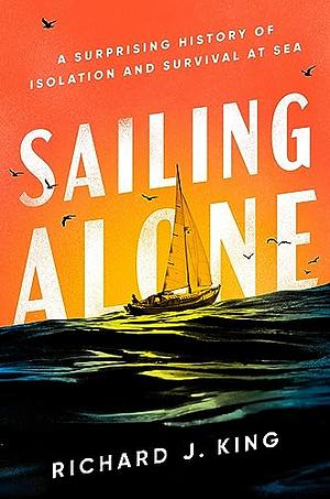 Sailing Alone: A Surprising History of Isolation and Survival at Sea by Richard J. King