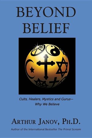Beyond Belief: Cults, Healers, Mystics and Gurus-Why We Believe by Arthur Janov