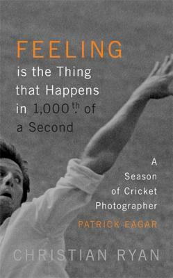 Feeling Is the Thing That Happens in 1000th of a Second: A Season of Cricket Photographer Patrick Eagar: Longlisted for the William Hill Sports Book o by Christian Ryan