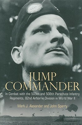 Jump Commander: In Combat with the 505th and 508th Parachute Infantry Regiments, 82nd Airborne Division in World War II by Mark J. Alexander, John Sparry