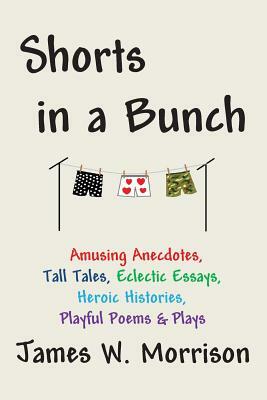 Shorts in a Bunch: Amusing Anecdotes, Tall Tales, Eclectic Essays, Heroic Histories, Playful Poems and Plays by James W. Morrison