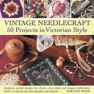 Vintage Needlecraft: 50 Projects in Victorian Style: Gorgeous Period Designs for Classic Cross Stitch and Elegant Embroidery, Shown in Step-By-Step Ph by Dorothy Wood