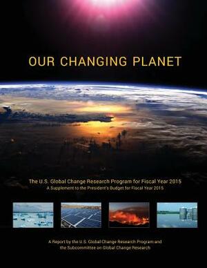 Our Changing Planet: The U.S. Global Change Research Program for Fiscal Year 2015 (A Supplement to the President's Budget for Fiscal Year 2 by National Science and Technology Council