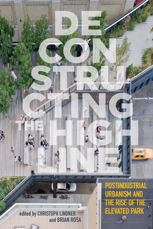 Deconstructing the High Line: Postindustrial Urbanism and the Rise of the Elevated Park by Brian Rosa, Christoph Lindner