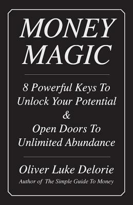 Money Magic: 8 Powerful Keys To Unlock Your Potential & Open Doors To Unlimited Abundance by Oliver Luke Delorie